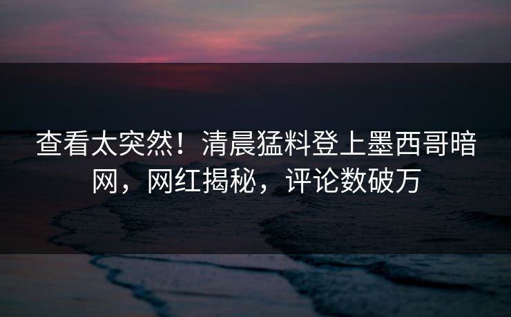查看太突然！清晨猛料登上墨西哥暗网，网红揭秘，评论数破万
