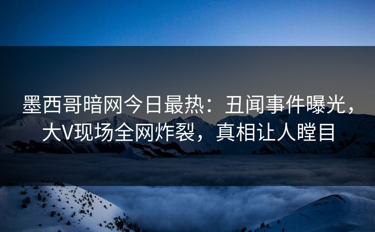 墨西哥暗网今日最热：丑闻事件曝光，大V现场全网炸裂，真相让人瞠目