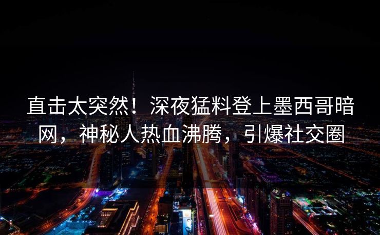 直击太突然！深夜猛料登上墨西哥暗网，神秘人热血沸腾，引爆社交圈
