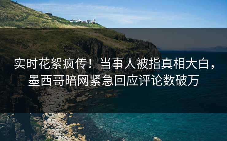 实时花絮疯传！当事人被指真相大白，墨西哥暗网紧急回应评论数破万