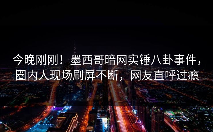 今晚刚刚！墨西哥暗网实锤八卦事件，圈内人现场刷屏不断，网友直呼过瘾