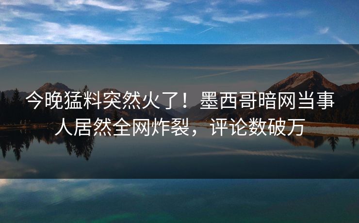 今晚猛料突然火了！墨西哥暗网当事人居然全网炸裂，评论数破万