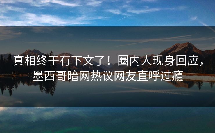 真相终于有下文了！圈内人现身回应，墨西哥暗网热议网友直呼过瘾