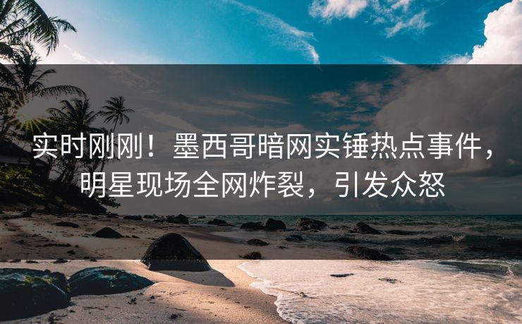 实时刚刚！墨西哥暗网实锤热点事件，明星现场全网炸裂，引发众怒