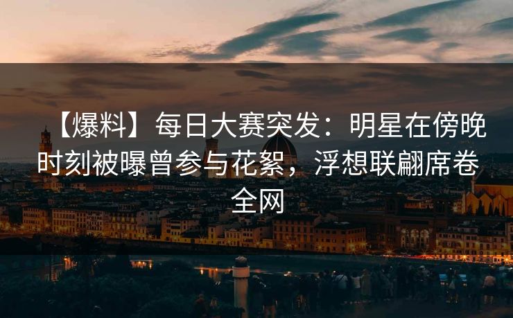 【爆料】每日大赛突发：明星在傍晚时刻被曝曾参与花絮，浮想联翩席卷全网