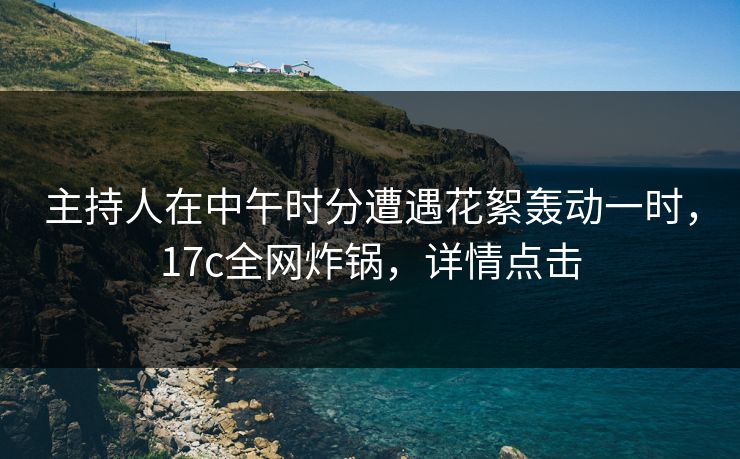 主持人在中午时分遭遇花絮轰动一时，17c全网炸锅，详情点击