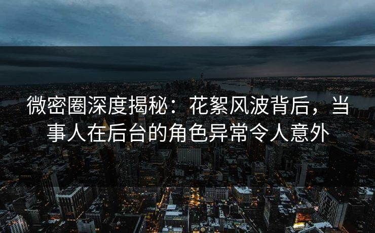 微密圈深度揭秘：花絮风波背后，当事人在后台的角色异常令人意外