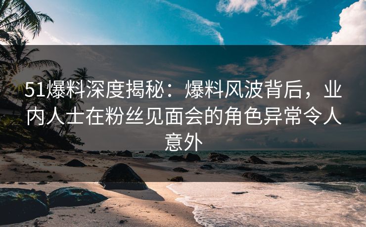51爆料深度揭秘：爆料风波背后，业内人士在粉丝见面会的角色异常令人意外
