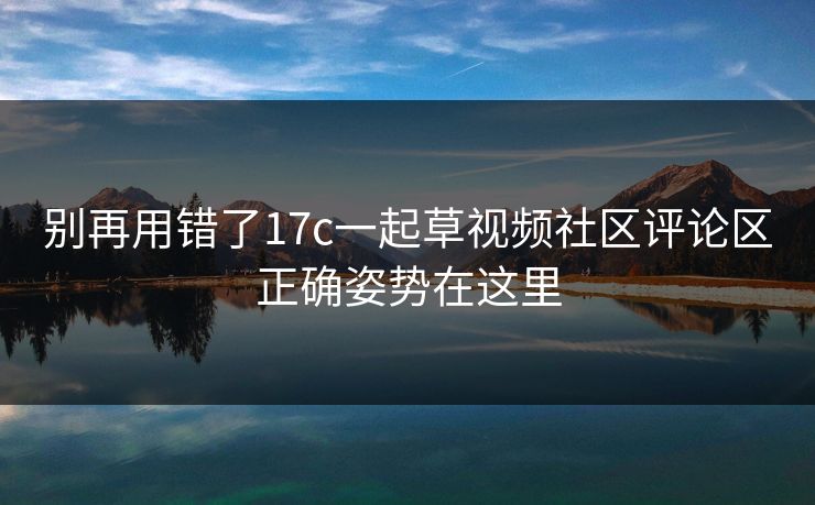 别再用错了17c一起草视频社区评论区正确姿势在这里