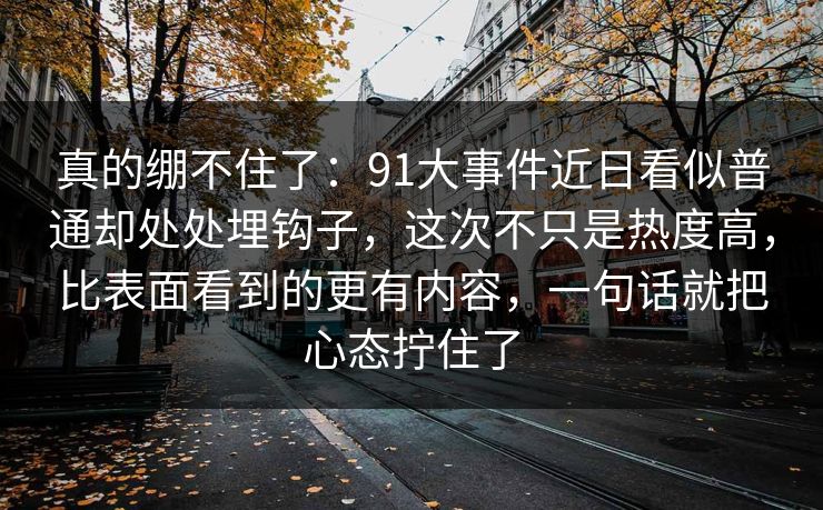 真的绷不住了：91大事件近日看似普通却处处埋钩子，这次不只是热度高，比表面看到的更有内容，一句话就把心态拧住了
