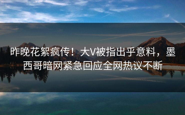 昨晚花絮疯传！大V被指出乎意料，墨西哥暗网紧急回应全网热议不断