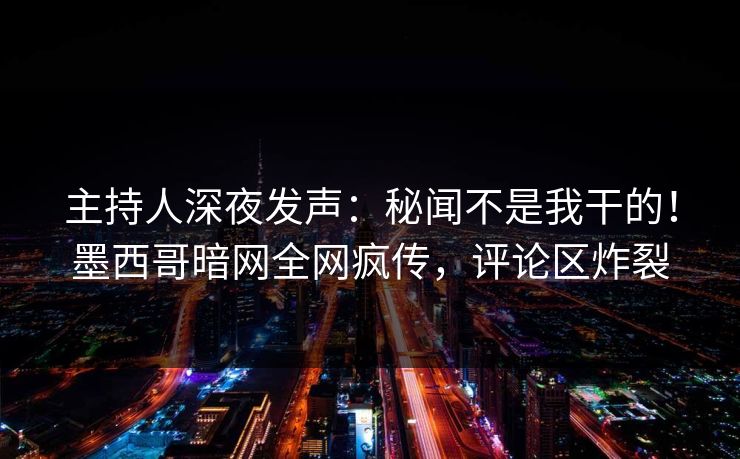 主持人深夜发声：秘闻不是我干的！墨西哥暗网全网疯传，评论区炸裂