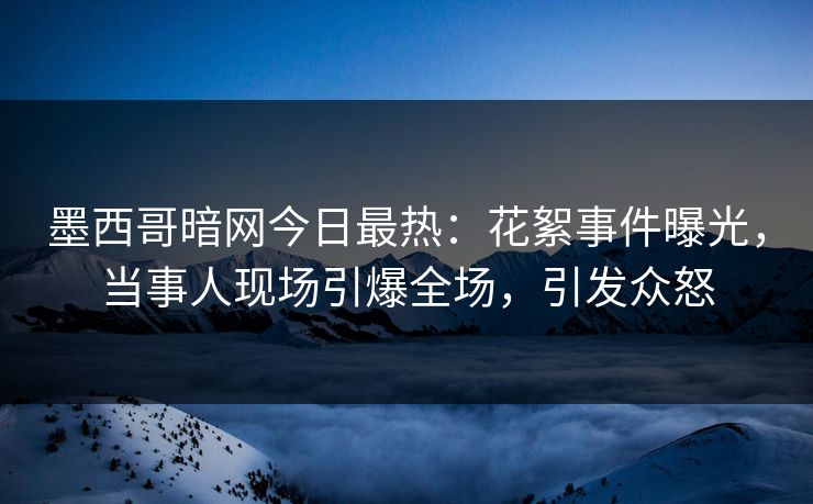 墨西哥暗网今日最热：花絮事件曝光，当事人现场引爆全场，引发众怒