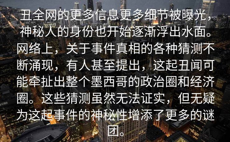 丑全网的更多信息更多细节被曝光，神秘人的身份也开始逐渐浮出水面。网络上，关于事件真相的各种猜测不断涌现，有人甚至提出，这起丑闻可能牵扯出整个墨西哥的政治圈和经济圈。这些猜测虽然无法证实，但无疑为这起事件的神秘性增添了更多的谜团。