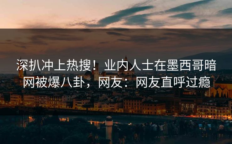 深扒冲上热搜！业内人士在墨西哥暗网被爆八卦，网友：网友直呼过瘾
