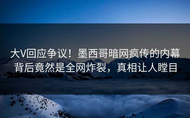 大V回应争议！墨西哥暗网疯传的内幕背后竟然是全网炸裂，真相让人瞠目