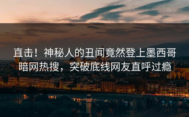 直击！神秘人的丑闻竟然登上墨西哥暗网热搜，突破底线网友直呼过瘾