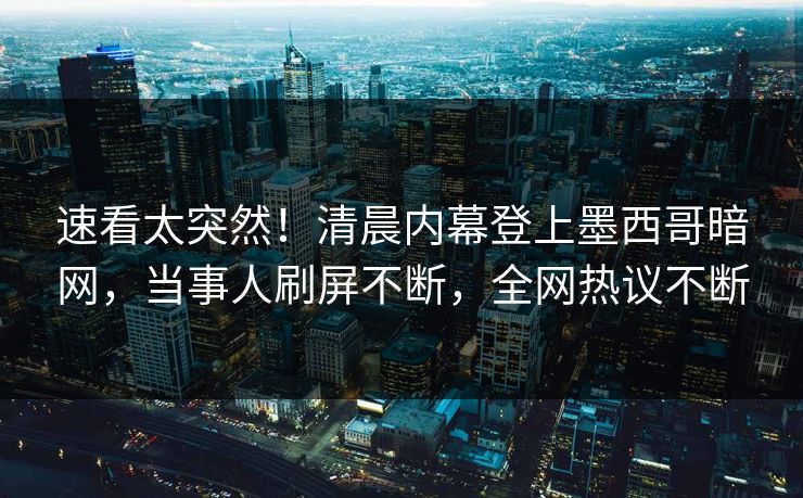 速看太突然！清晨内幕登上墨西哥暗网，当事人刷屏不断，全网热议不断