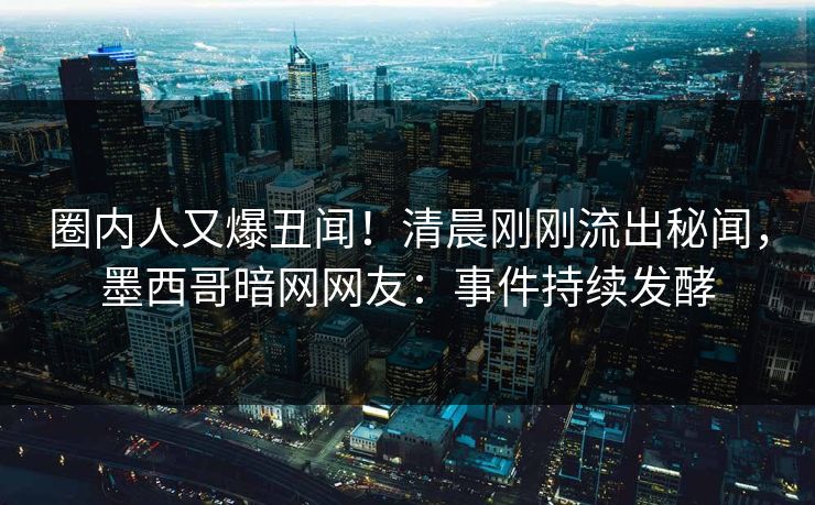 圈内人又爆丑闻！清晨刚刚流出秘闻，墨西哥暗网网友：事件持续发酵