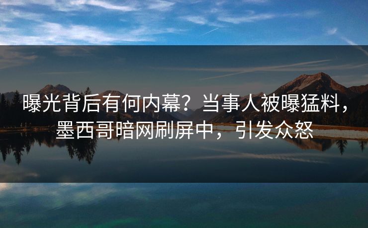 曝光背后有何内幕？当事人被曝猛料，墨西哥暗网刷屏中，引发众怒