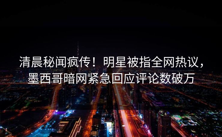 清晨秘闻疯传！明星被指全网热议，墨西哥暗网紧急回应评论数破万