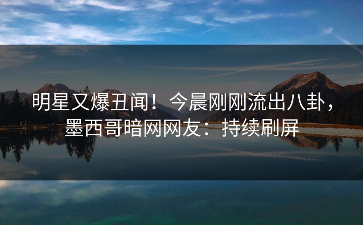 明星又爆丑闻！今晨刚刚流出八卦，墨西哥暗网网友：持续刷屏