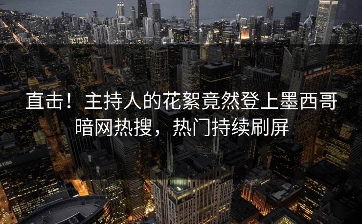 直击！主持人的花絮竟然登上墨西哥暗网热搜，热门持续刷屏