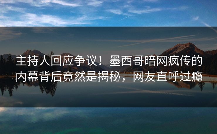 主持人回应争议！墨西哥暗网疯传的内幕背后竟然是揭秘，网友直呼过瘾