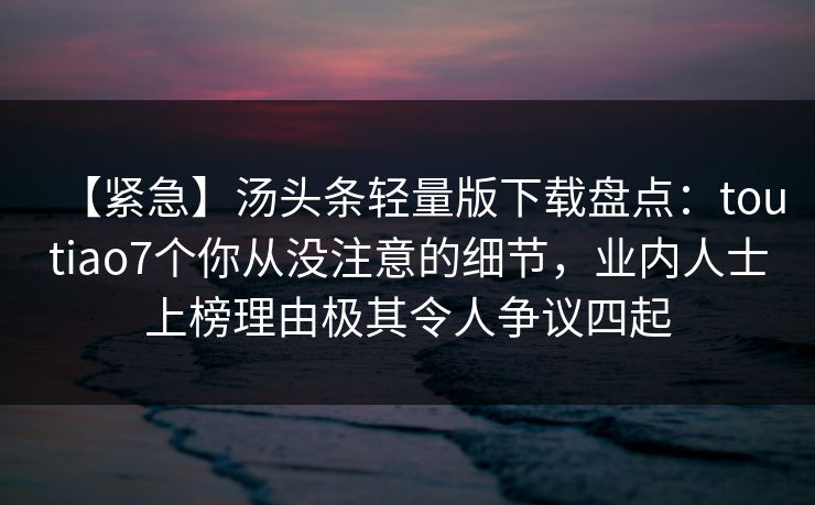 【紧急】汤头条轻量版下载盘点：toutiao7个你从没注意的细节，业内人士上榜理由极其令人争议四起