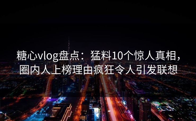 糖心vlog盘点：猛料10个惊人真相，圈内人上榜理由疯狂令人引发联想