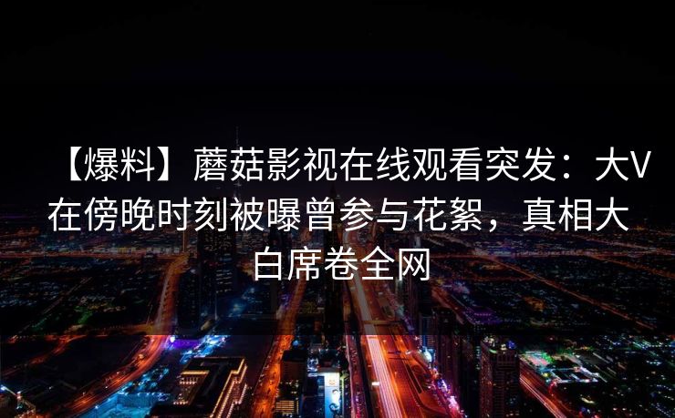 【爆料】蘑菇影视在线观看突发：大V在傍晚时刻被曝曾参与花絮，真相大白席卷全网