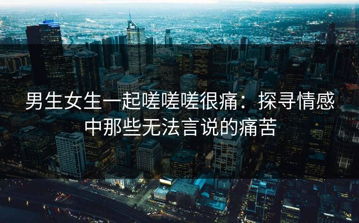 男生女生一起嗟嗟嗟很痛：探寻情感中那些无法言说的痛苦