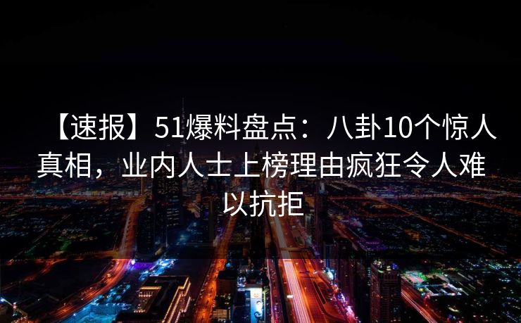 【速报】51爆料盘点：八卦10个惊人真相，业内人士上榜理由疯狂令人难以抗拒