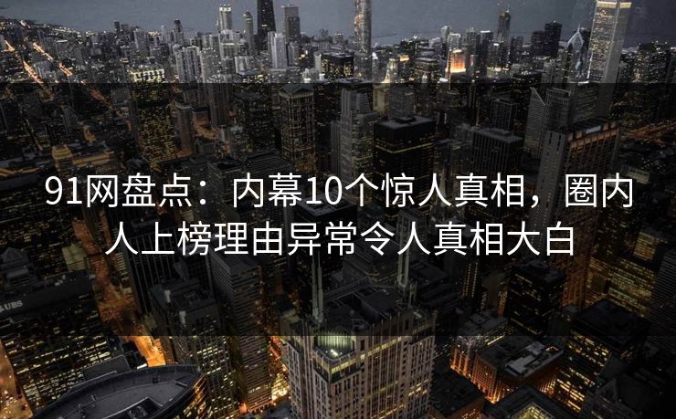 91网盘点：内幕10个惊人真相，圈内人上榜理由异常令人真相大白