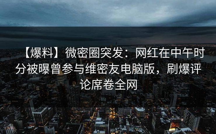【爆料】微密圈突发：网红在中午时分被曝曾参与维密友电脑版，刷爆评论席卷全网