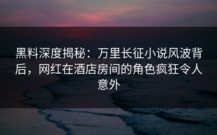 黑料深度揭秘：万里长征小说风波背后，网红在酒店房间的角色疯狂令人意外