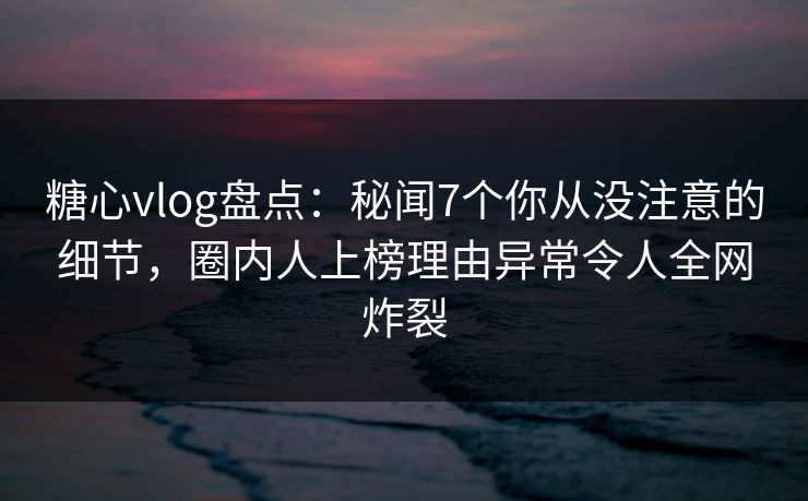 糖心vlog盘点：秘闻7个你从没注意的细节，圈内人上榜理由异常令人全网炸裂