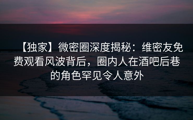 【独家】微密圈深度揭秘：维密友免费观看风波背后，圈内人在酒吧后巷的角色罕见令人意外