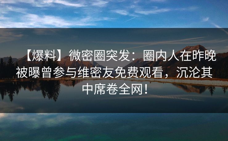 【爆料】微密圈突发：圈内人在昨晚被曝曾参与维密友免费观看，沉沦其中席卷全网！