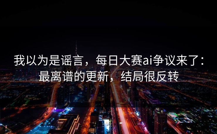 我以为是谣言，每日大赛ai争议来了：最离谱的更新，结局很反转