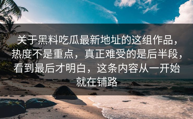 关于黑料吃瓜最新地址的这组作品，热度不是重点，真正难受的是后半段，看到最后才明白，这条内容从一开始就在铺路