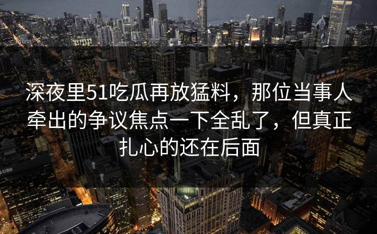 深夜里51吃瓜再放猛料,那位当事人牵出的争议焦点一下全乱了,但真正扎心的还在后面 深夜里51吃瓜再放猛料,那位当事人牵出的争议焦点一下全乱了,但真正扎心的还在后面